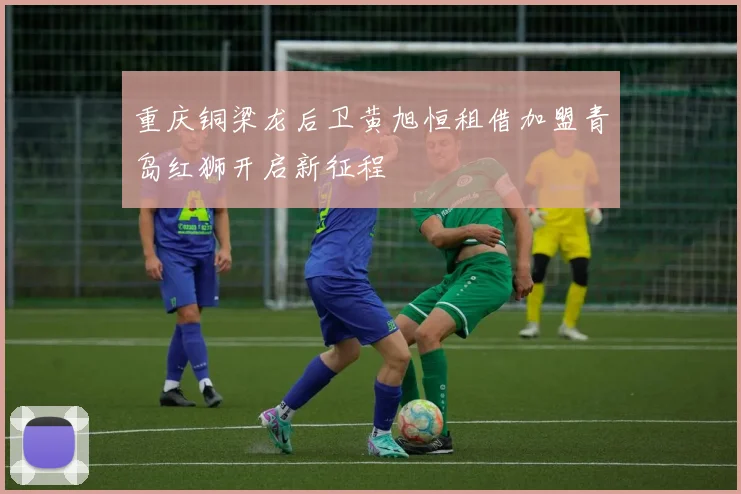 重庆铜梁龙后卫黄旭恒租借加盟青岛红狮开启新征程