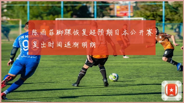 陈雨菲脚踝恢复超预期日本公开赛复出时间逐渐明朗