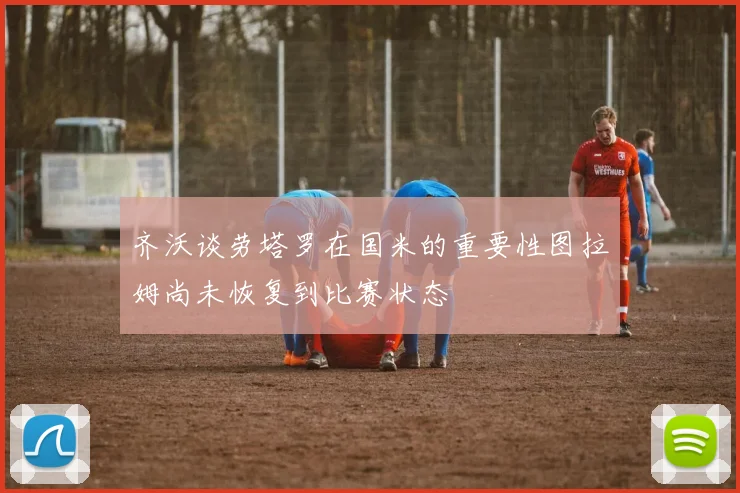 齐沃谈劳塔罗在国米的重要性图拉姆尚未恢复到比赛状态