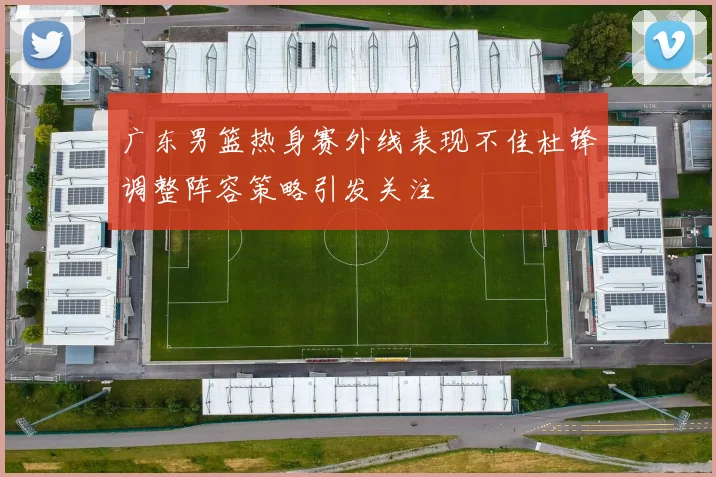 广东男篮热身赛外线表现不佳杜锋调整阵容策略引发关注