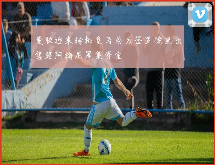 曼联迎来转机皇马或为签罗德里出售楚阿梅尼筹集资金