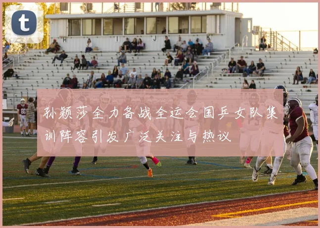孙颖莎全力备战全运会国乒女队集训阵容引发广泛关注与热议