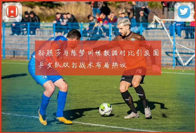 孙颖莎与陈梦训练数据对比引发国乒女队双打战术布局热议