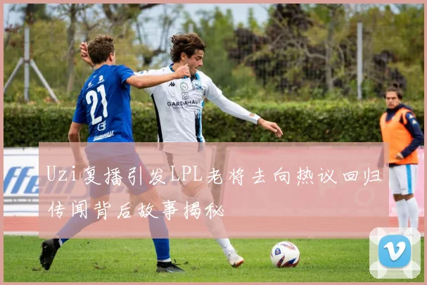 Uzi复播引发LPL老将去向热议回归传闻背后故事揭秘