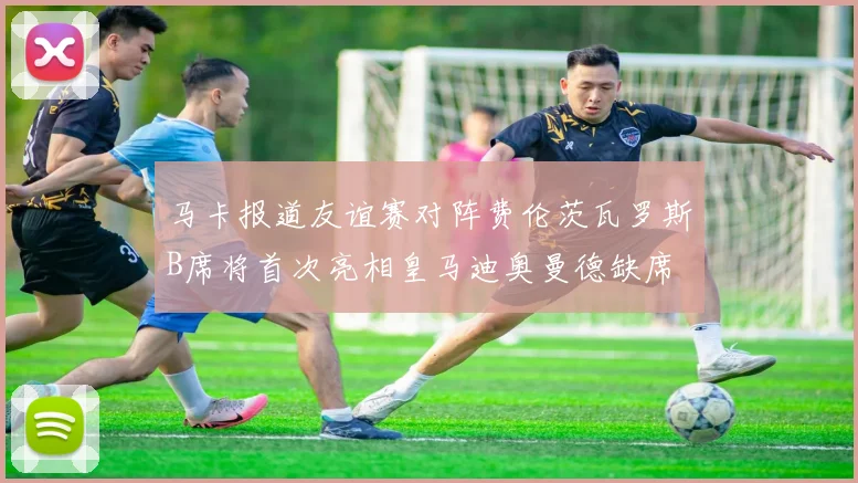 马卡报道友谊赛对阵费伦茨瓦罗斯B席将首次亮相皇马迪奥曼德缺席
